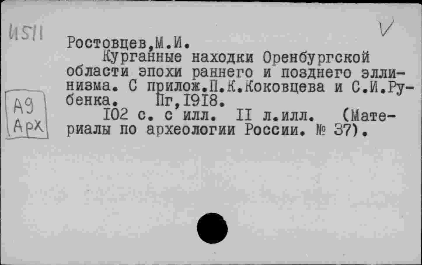 ﻿It S’il
гы
V
Ростовцеві.И.
Курганные находки Оренбургской области эпохи раннего и позднего эллинизма. С прилож.П.К.Коковцева и С.И.Ру-бенка. Пг,1918.
102 с. с илл. II л.илл. (Материалы по археологии России. N° 37)•